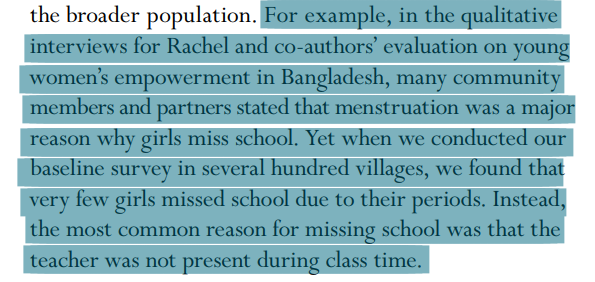 For example, in the qualitative interviews for Rachel and co-authors’ evaluation on young women’s empowerment in Bangladesh, many community members and partners stated that menstruation was a major reason why girls miss school. Yet when we conducted our baseline survey in several hundred villages, we found that very few girls missed school due to their periods. Instead, the most common reason for missing school was that the teacher was not present during class time.
